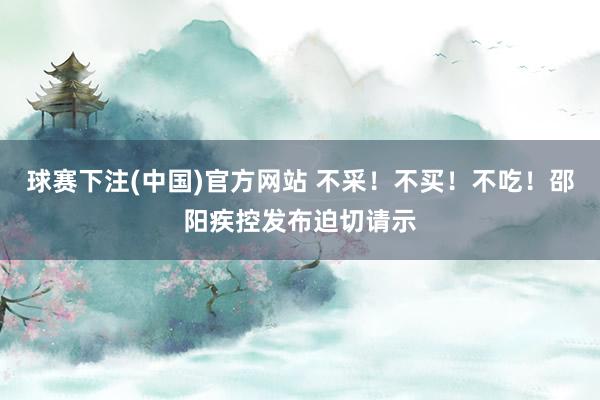 球赛下注(中国)官方网站 不采！不买！不吃！邵阳疾控发布迫切请示