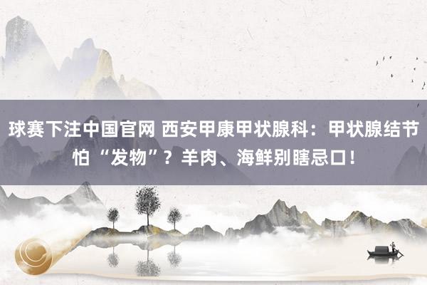 球赛下注中国官网 西安甲康甲状腺科：甲状腺结节怕 “发物”？羊肉、海鲜别瞎忌口！