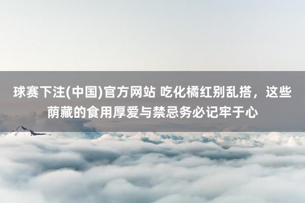 球赛下注(中国)官方网站 吃化橘红别乱搭，这些荫藏的食用厚爱与禁忌务必记牢于心