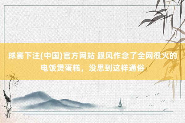 球赛下注(中国)官方网站 跟风作念了全网很火的电饭煲蛋糕，没思到这样通俗
