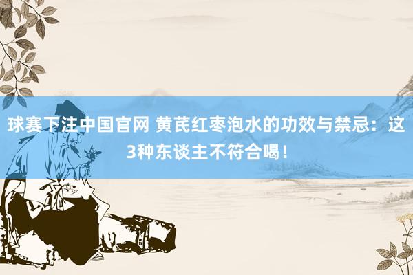 球赛下注中国官网 黄芪红枣泡水的功效与禁忌：这3种东谈主不符合喝！