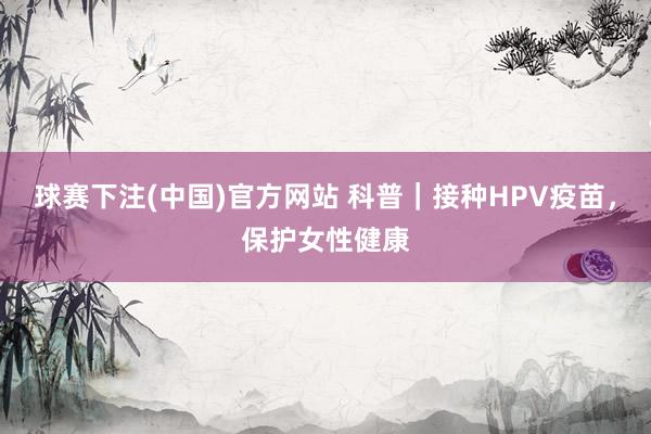球赛下注(中国)官方网站 科普｜接种HPV疫苗，保护女性健康