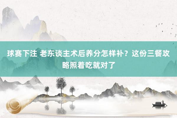 球赛下注 老东谈主术后养分怎样补？这份三餐攻略照着吃就对了