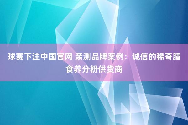 球赛下注中国官网 亲测品牌案例：诚信的稀奇膳食养分粉供货商
