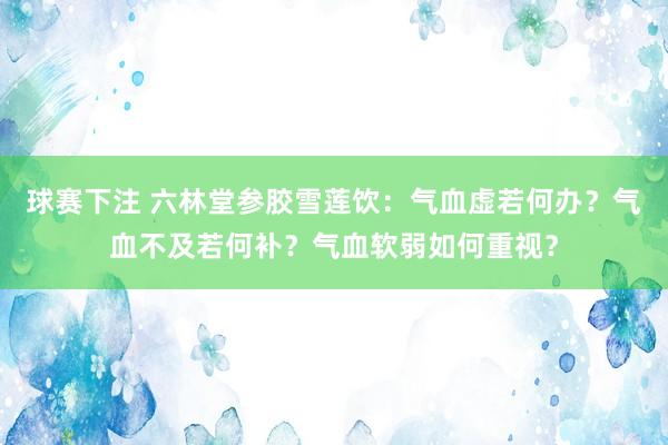 球赛下注 六林堂参胶雪莲饮：气血虚若何办？气血不及若何补？气血软弱如何重视？