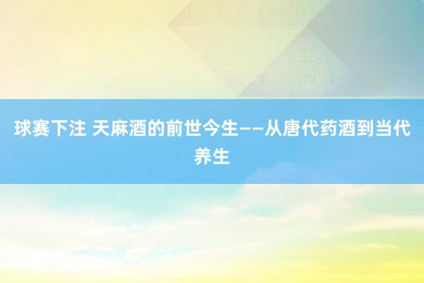 球赛下注 天麻酒的前世今生——从唐代药酒到当代养生