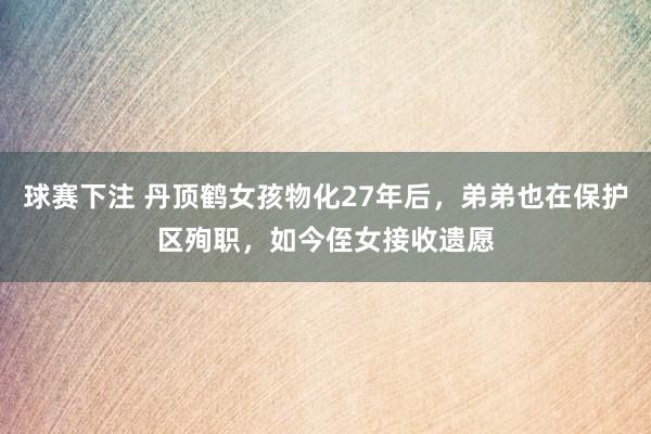球赛下注 丹顶鹤女孩物化27年后，弟弟也在保护区殉职，如今侄女接收遗愿