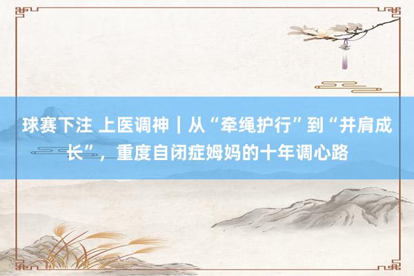 球赛下注 上医调神｜从“牵绳护行”到“并肩成长”，重度自闭症姆妈的十年调心路
