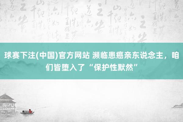 球赛下注(中国)官方网站 濒临患癌亲东说念主，咱们皆堕入了 “保护性默然”