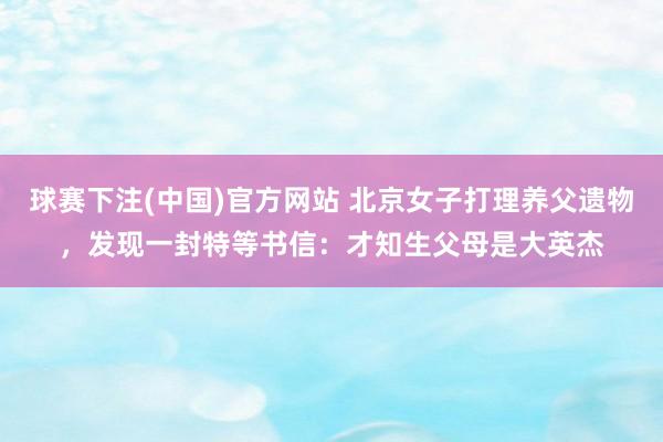 球赛下注(中国)官方网站 北京女子打理养父遗物，发现一封特等书信：才知生父母是大英杰