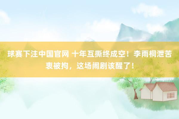 球赛下注中国官网 十年互撕终成空！李雨桐泄苦衷被拘，这场闹剧该醒了！