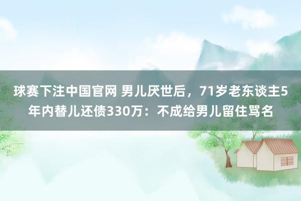球赛下注中国官网 男儿厌世后，71岁老东谈主5年内替儿还债330万：不成给男儿留住骂名