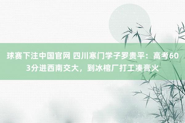 球赛下注中国官网 四川寒门学子罗贵平：高考603分进西南交大，到冰棺厂打工凑膏火
