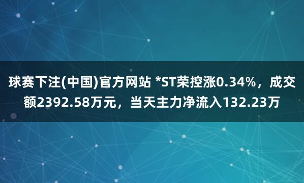 球赛下注(中国)官方网站 *ST荣控涨0.34%，成交额2392.58万元，当天主力净流入132.23万