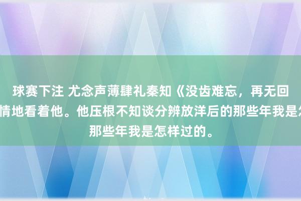 球赛下注 尤念声薄肆礼秦知《没齿难忘，再无回响》我纵情地看着他。他压根不知谈分辨放洋后的那些年我是怎样过的。