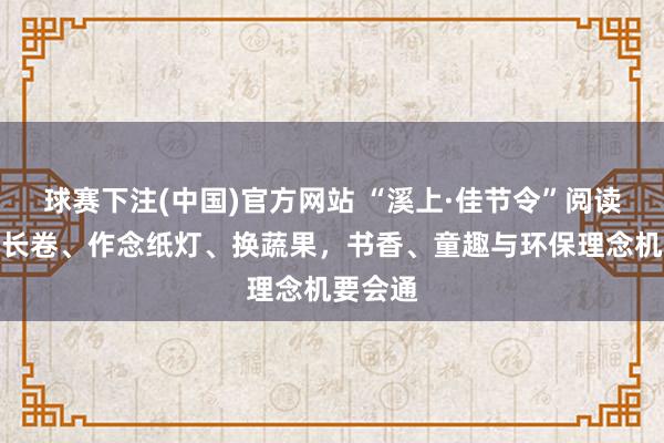球赛下注(中国)官方网站 “溪上·佳节令”阅读节：画长卷、作念纸灯、换蔬果，书香、童趣与环保理念机要会通