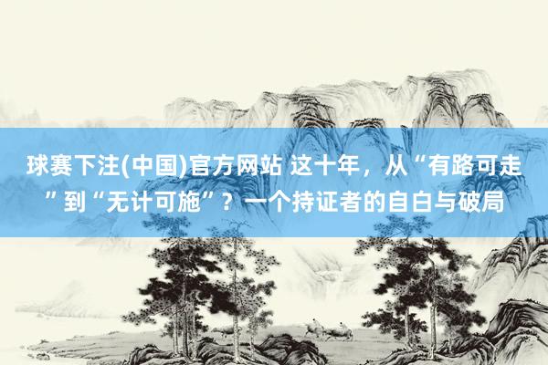 球赛下注(中国)官方网站 这十年，从“有路可走”到“无计可施”？一个持证者的自白与破局