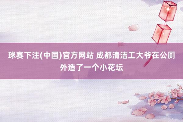 球赛下注(中国)官方网站 成都清洁工大爷在公厕外造了一个小花坛