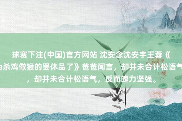 球赛下注(中国)官方网站 沈安念沈安宇王蓉《姆妈，我不想成为杀鸡儆猴的罢休品了》爸爸闻言，却并未合计松语气，反而魄力坚强。
