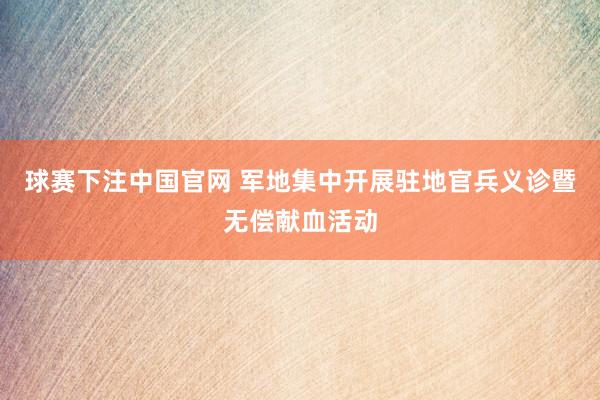 球赛下注中国官网 军地集中开展驻地官兵义诊暨无偿献血活动