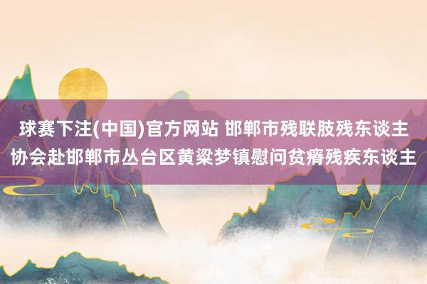 球赛下注(中国)官方网站 邯郸市残联肢残东谈主协会赴邯郸市丛台区黄粱梦镇慰问贫瘠残疾东谈主