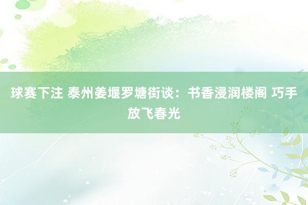 球赛下注 泰州姜堰罗塘街谈：书香浸润楼阁 巧手放飞春光