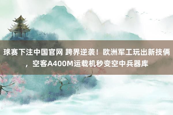 球赛下注中国官网 跨界逆袭！欧洲军工玩出新技俩，空客A400M运载机秒变空中兵器库