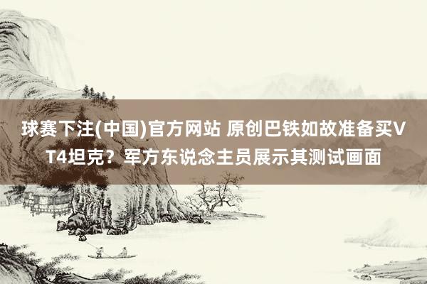 球赛下注(中国)官方网站 原创巴铁如故准备买VT4坦克？军方东说念主员展示其测试画面