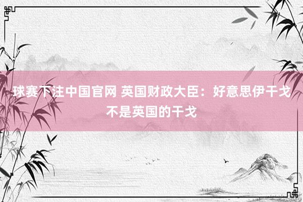 球赛下注中国官网 英国财政大臣：好意思伊干戈不是英国的干戈