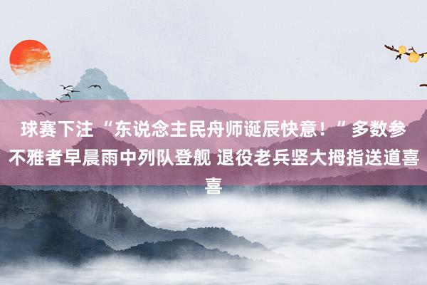 球赛下注 “东说念主民舟师诞辰快意！”多数参不雅者早晨雨中列队登舰 退役老兵竖大拇指送道喜