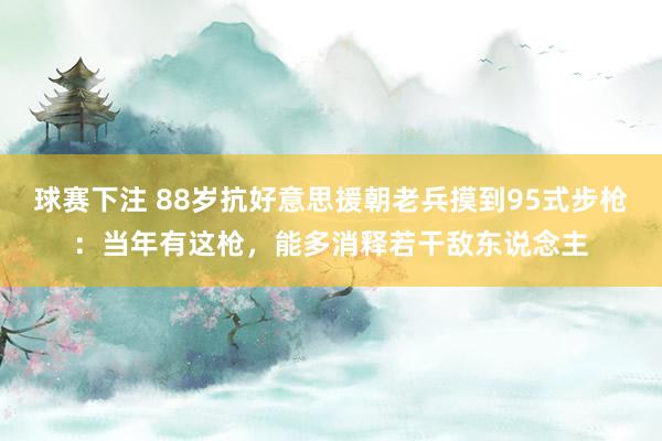 球赛下注 88岁抗好意思援朝老兵摸到95式步枪：当年有这枪，能多消释若干敌东说念主