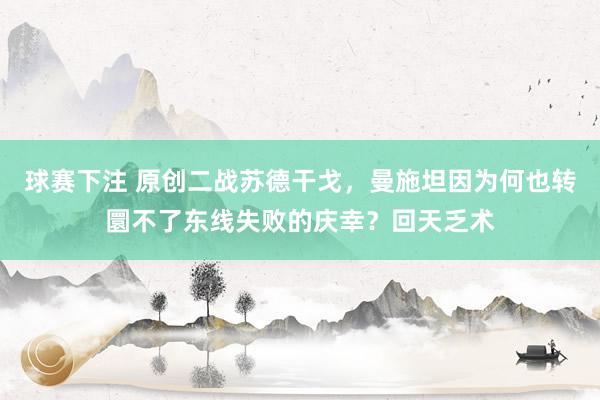 球赛下注 原创二战苏德干戈，曼施坦因为何也转圜不了东线失败的庆幸？回天乏术