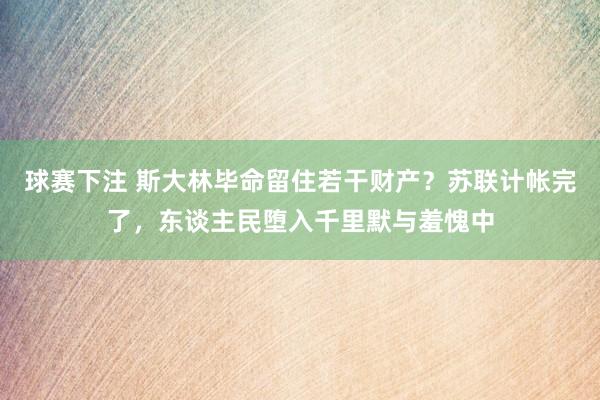 球赛下注 斯大林毕命留住若干财产？苏联计帐完了，东谈主民堕入千里默与羞愧中