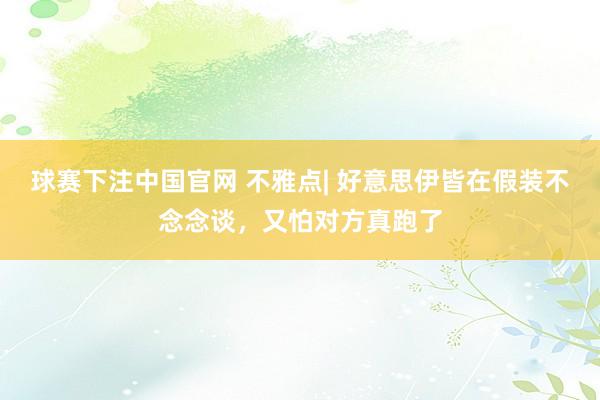 球赛下注中国官网 不雅点| 好意思伊皆在假装不念念谈，又怕对方真跑了