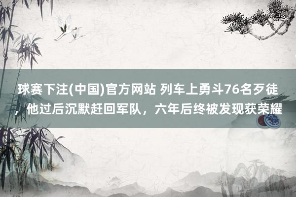 球赛下注(中国)官方网站 列车上勇斗76名歹徒，他过后沉默赶回军队，六年后终被发现获荣耀