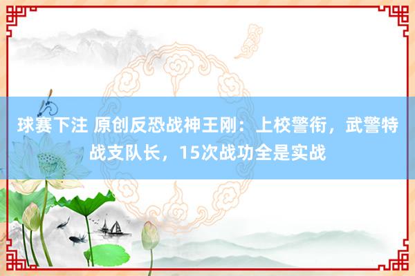 球赛下注 原创反恐战神王刚：上校警衔，武警特战支队长，15次战功全是实战
