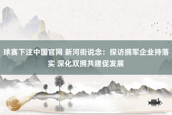 球赛下注中国官网 新河街说念：探访拥军企业持落实 深化双拥共建促发展