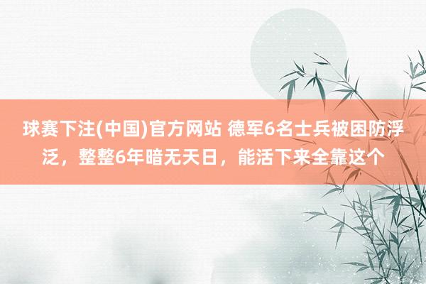球赛下注(中国)官方网站 德军6名士兵被困防浮泛，整整6年暗无天日，能活下来全靠这个
