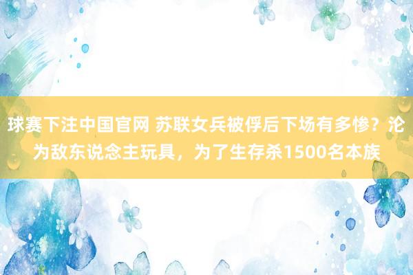 球赛下注中国官网 苏联女兵被俘后下场有多惨？沦为敌东说念主玩具，为了生存杀1500名本族