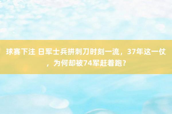 球赛下注 日军士兵拼刺刀时刻一流，37年这一仗，为何却被74军赶着跑？