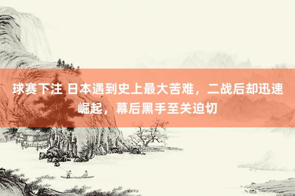 球赛下注 日本遇到史上最大苦难，二战后却迅速崛起，幕后黑手至关迫切