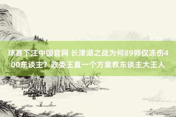 球赛下注中国官网 长津湖之战为何89师仅冻伤400东谈主？政委王直一个方案救东谈主大王人