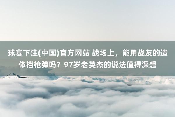 球赛下注(中国)官方网站 战场上，能用战友的遗体挡枪弹吗？97岁老英杰的说法值得深想
