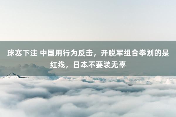 球赛下注 中国用行为反击，开脱军组合拳划的是红线，日本不要装无辜