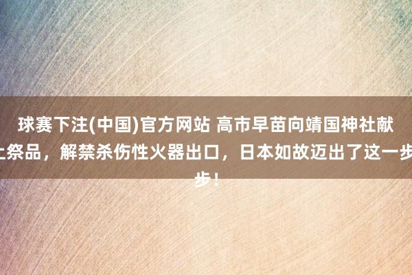 球赛下注(中国)官方网站 高市早苗向靖国神社献上祭品，解禁杀伤性火器出口，日本如故迈出了这一步！