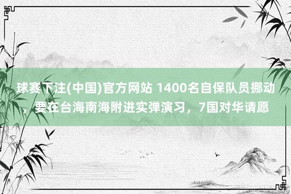 球赛下注(中国)官方网站 1400名自保队员挪动，要在台海南海附进实弹演习，7国对华请愿