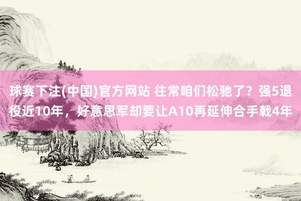 球赛下注(中国)官方网站 往常咱们松驰了？强5退役近10年，好意思军却要让A10再延伸合手戟4年