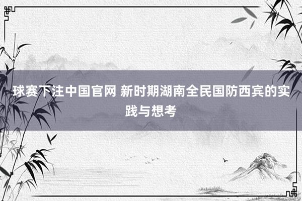 球赛下注中国官网 新时期湖南全民国防西宾的实践与想考
