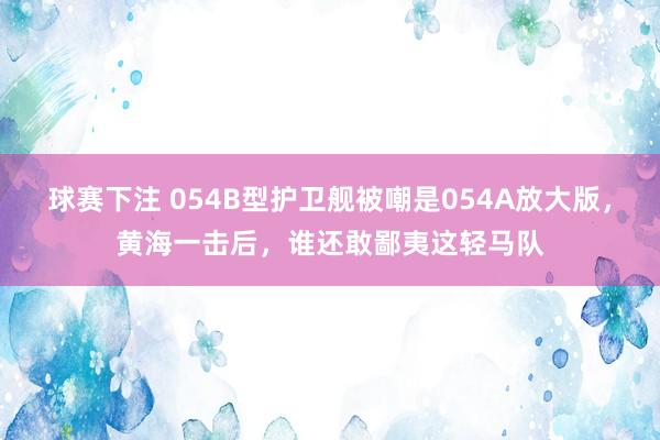 球赛下注 054B型护卫舰被嘲是054A放大版，黄海一击后，谁还敢鄙夷这轻马队