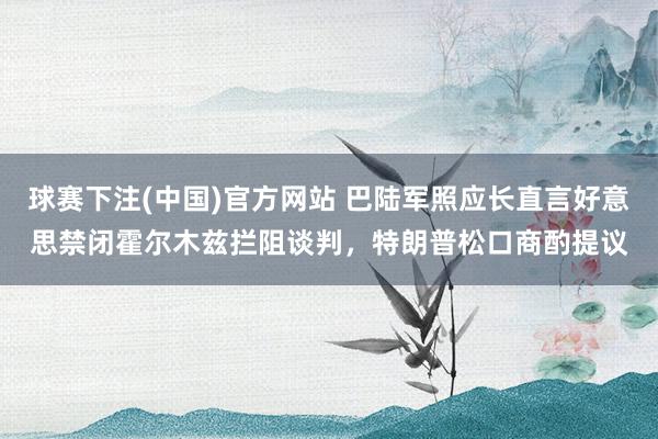 球赛下注(中国)官方网站 巴陆军照应长直言好意思禁闭霍尔木兹拦阻谈判，特朗普松口商酌提议